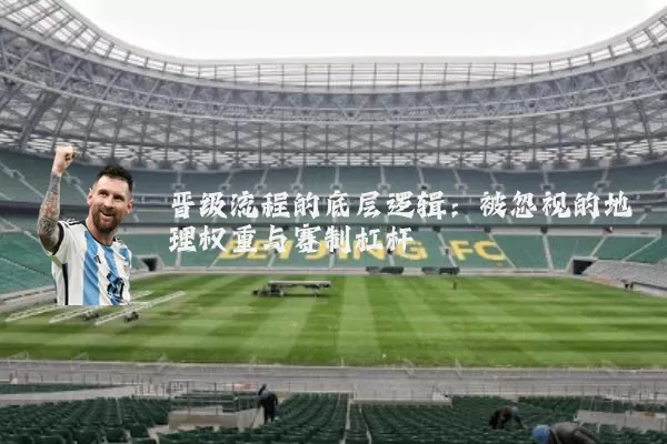 晋级流程的底层逻辑:被忽视的地理权重与赛制杠杆